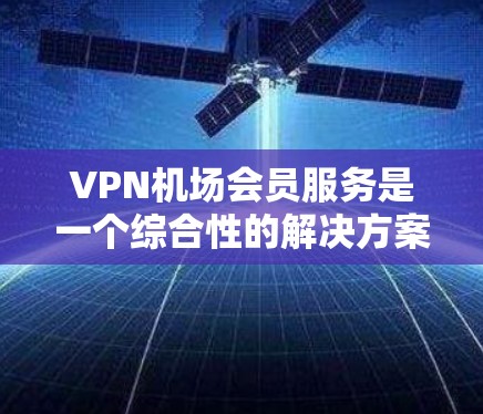 VPN机场会员服务是一个综合性的解决方案，旨在提供在机场和酒店中使用VPN的便利选项。以下是对该服务的详细分析和推荐