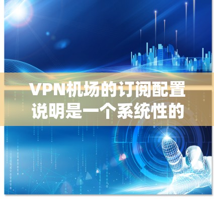 VPN机场的订阅配置说明是一个系统性的指南，旨在帮助用户正确配置VPN服务，确保数据安全和传输。以下是对VPN机场配置的详细说明，涵盖了关键部分