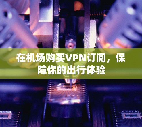 在机场购买VPN订阅,保障你的出行体验 在机场购买VPN订阅,保障你的出行体验