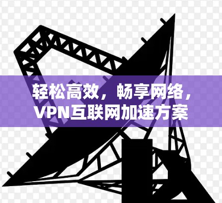轻松高效,畅享网络,VPN互联网加速方案 轻松高效,畅享网络,VPN互联网加速方案