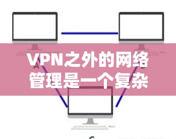 VPN之外的网络管理是一个复杂而多样的领域，涉及多个方面，以下是对该领域的总结和建议