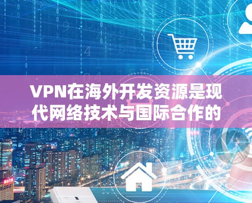 VPN在海外开发资源是现代网络技术与国际合作的典范。以下是对这一领域的一些关键点的总结