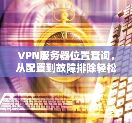 VPN服务器位置查询，从配置到故障排除轻松搞定