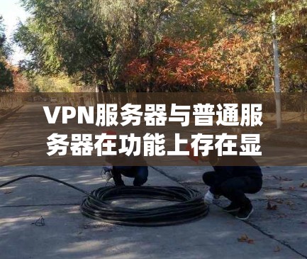 VPN服务器与普通服务器在功能上存在显著差异,以下是它们的主要区别及具体特点 VPN服务器与普通服务器在功能上存在显著差异,以下是它们的主要区别及具体特点