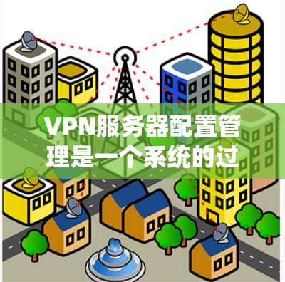 VPN服务器配置管理是一个系统的过程，涉及设置、维护和监控三个主要阶段。以下是对该过程的分步解释