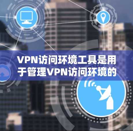 VPN访问环境工具是用于管理VPN访问环境的工具，包含访问控制、安全评估和监控等部分。以下是这些工具的详细介绍