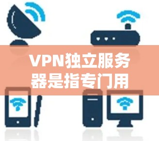 VPN独立服务器是指专门用于管理、配置和维护VPN服务器的服务器。这些服务器通常位于与用户所在IP地址相同的范围内，并负责处理用户的数据传输、加密、解密等操作
