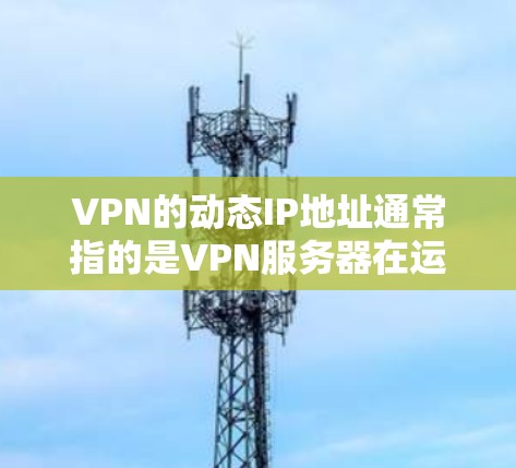 VPN的动态IP地址通常指的是VPN服务器在运行时使用的IP地址，而不是在初始化时预配置的静态IP地址。这些动态IP地址可能随时更新，以适应网络环境的变化，例如服务器负载增加、故障或者其他网络事件