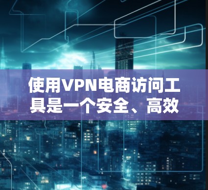 使用VPN电商访问工具是一个安全、高效的选择，但需要仔细规划和管理。以下是一个结构化的指南，帮助您有效地使用VPN进行电子商务访问