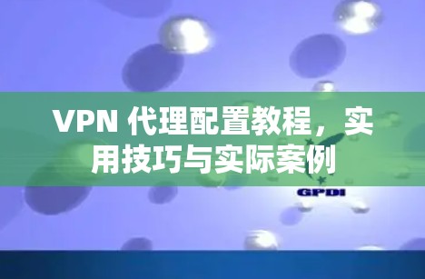 VPN 代理配置教程，实用技巧与实际案例