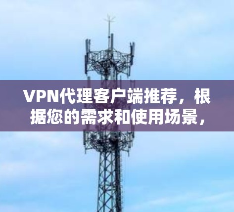 VPN代理客户端推荐，根据您的需求和使用场景，以下是一些常见的VPN代理平台及其特点，供您参考