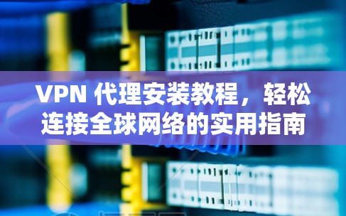 VPN 代理安装教程，轻松连接全球网络的实用指南