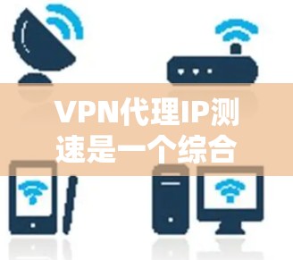 VPN代理IP测速是一个综合性的技术问题，涉及多个技术层面的理解。以下是一步步的解释和建议