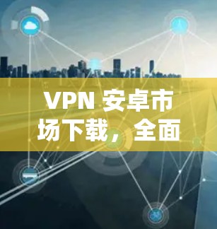 VPN 安卓市场下载，全面指南与最佳选择