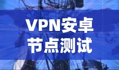 VPN安卓节点测试，全面解析与优化策略