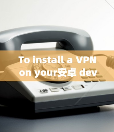 To install a VPN on your安卓 device,follow these organized steps: