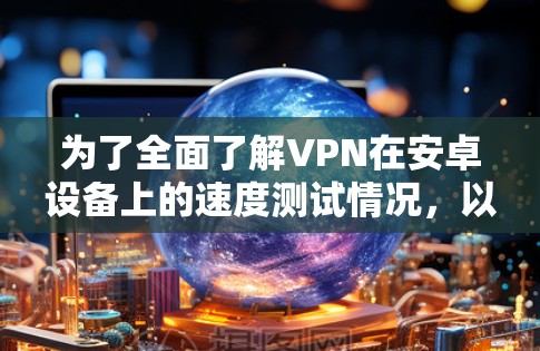 为了全面了解VPN在安卓设备上的速度测试情况，以下是一个结构化的总结和建议
