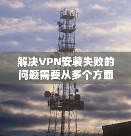 解决VPN安装失败的问题需要从多个方面进行检查和排查，具体步骤如下