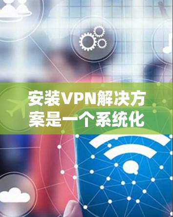 安装VPN解决方案是一个系统化的过程，涉及多个步骤和考虑的因素。以下是一个详细且结构化的指南，帮助您顺利完成VPN安装