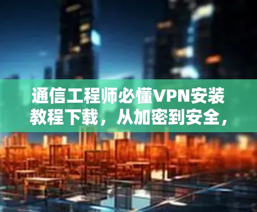 通信工程师必懂VPN安装教程下载，从加密到安全，你已做好选择！