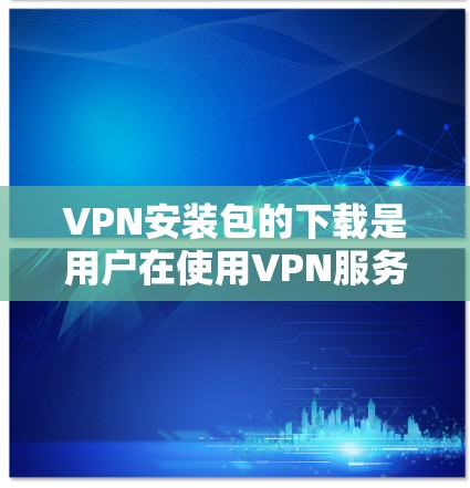VPN安装包的下载是用户在使用VPN服务时需要完成的一个步骤。以下是您下载和安装VPN软件的详细步骤