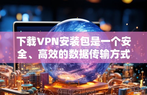 下载VPN安装包是一个安全、高效的数据传输方式，但操作过程中需要注意安全问题。以下是一步步的指南，帮助您顺利完成VPN安装