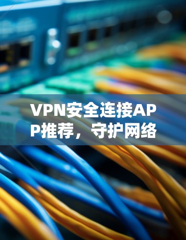 VPN安全连接APP推荐，守护网络安全，用户更便捷