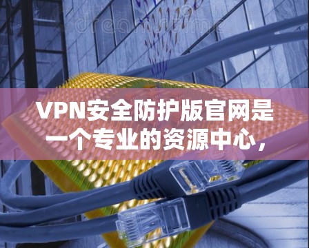 VPN安全防护版官网是一个专业的资源中心，提供多种工具和指南，帮助用户更好地防护VPN网络的安全性。以下是关于该版本官网的主要信息和功能