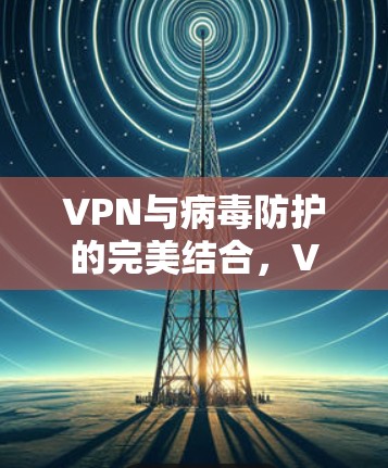 VPN与病毒防护的完美结合,VPNVIP服务的全面解决方案 VPN与病毒防护的完美结合,VPNVIP服务的全面解决方案