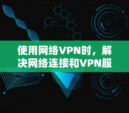 使用网络VPN时，解决网络连接和VPN服务问题的步骤如下