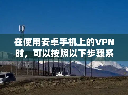 在使用安卓手机上的VPN时,可以按照以下步骤系统化地进行操作 在使用安卓手机上的VPN时,可以按照以下步骤系统化地进行操作