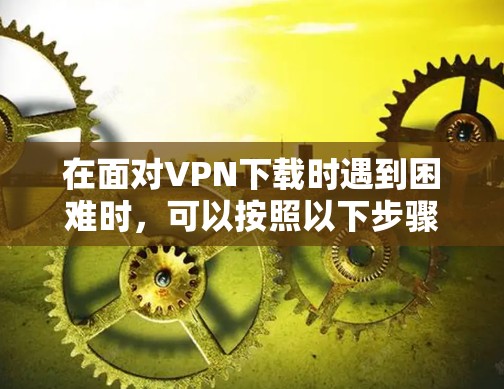 在面对VPN下载时遇到困难时，可以按照以下步骤进行排查和调整，逐步解决遇到的问题