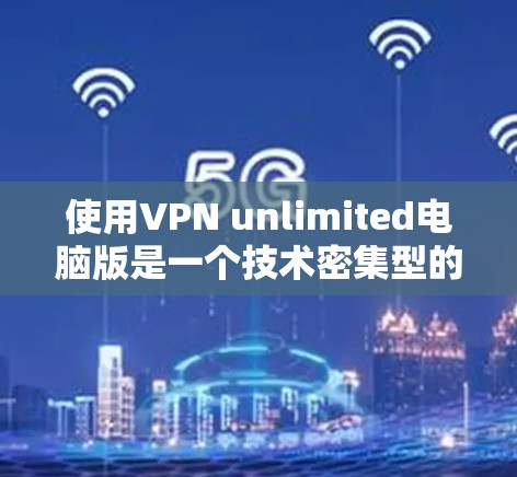 使用VPN unlimited电脑版是一个技术密集型的过程，需要耐心和细致的调整。以下是一些建议和步骤，帮助您更好地使用该软件