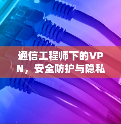 通信工程师下的VPN,安全防护与隐私保护的系统解决方案 通信工程师下的VPN,安全防护与隐私保护的系统解决方案