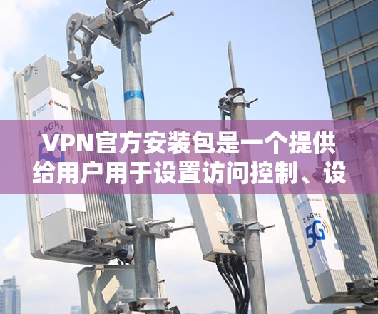 VPN官方安装包是一个提供给用户用于设置访问控制、设备隔离和安全配置的工具。以下是详细的步骤说明