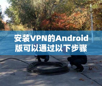 安装VPN的Android版可以通过以下步骤进行操作 安装VPN的Android版可以通过以下步骤进行操作