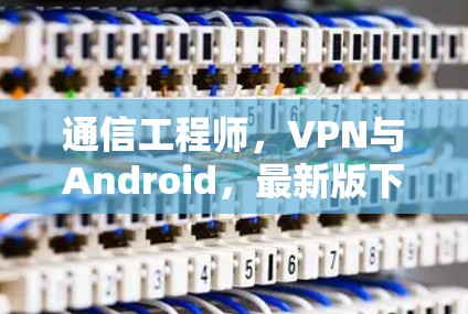 通信工程师，VPN与Android，最新版下载
