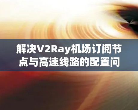 解决V2Ray机场订阅节点与高速线路的配置问题，可以通过以下步骤进行