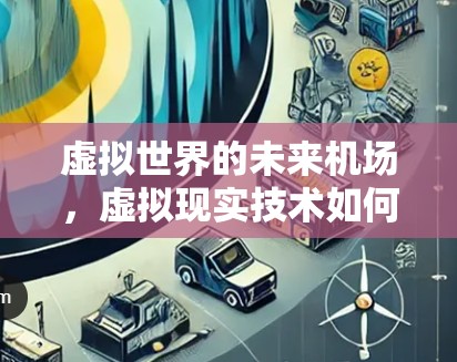 虚拟世界的未来机场，虚拟现实技术如何重塑人类出行方式