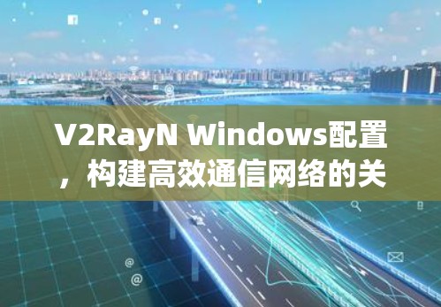 V2RayN Windows配置，构建高效通信网络的关键步骤
