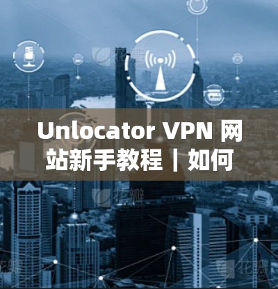 Unlocator VPN 网站新手教程｜如何配置Unlocator VPN