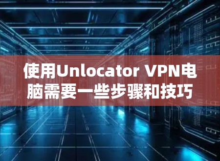 使用Unlocator VPN电脑需要一些步骤和技巧，以下是一步步的指南