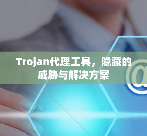 Trojan代理工具，隐藏的威胁与解决方案