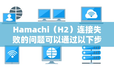 Hamachi(H2)连接失败的问题可以通过以下步骤逐步排查和解决