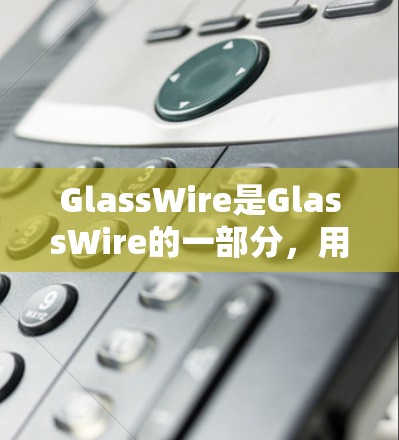 GlassWire是GlassWire的一部分,用于企业级防火墙配置,提供更专业的安全功能和配置选项,适用于企业级防火墙的需求。以下是关于GlassWire的详细信息