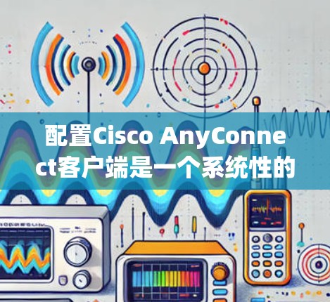 配置Cisco AnyConnect客户端是一个系统性的过程，涉及多个步骤和技能。以下是一个分步指南，帮助你更好地理解和操作 AnyConnect客户端